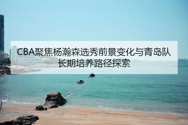 CBA聚焦杨瀚森选秀前景变化与青岛队长期培养路径探索